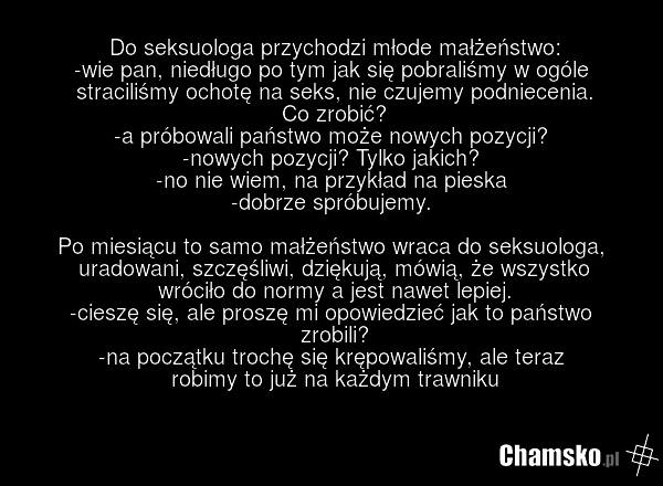 Do seksuologa przychodzi młode małżeństwo: -wie pan, niedługo po tym jak się pobraliśmy w ogóle straciliśmy ochotę na seks, nie czujemy podniecenia. Co zrobić? -a próbowali państwo może nowych pozycji? -nowych pozycji? Tylko jakich? -no nie wiem, na przykład na pieska -dobrze spróbujemy. Po miesiąc…