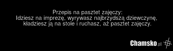 Przepis na pasztet zajęczy: Idziesz na imprezę, wyrywasz najbrzydszą dziewczynę, kładziesz ją na stole i ruchasz, aż pasztet zajęczy.