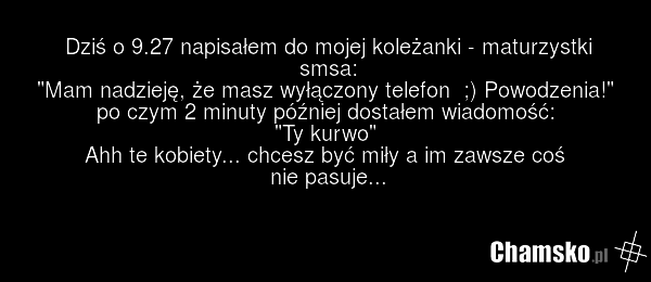 Dziś o 9.27 napisałem do mojej koleżanki - maturzystki smsa: "Mam nadzieję, że masz wyłączony telefon ;) Powodzenia!" po czym 2 minuty później dostałem wiadomość: "Ty kurwo" Ahh te kobiety... chcesz być miły a im zawsze coś nie pasuje...