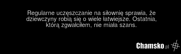 Regularne uczęszczanie na siłownię sprawia, że dziewczyny robią się o wiele łatwiejsze. Ostatnia, którą zgwałciłem, nie miała szans.