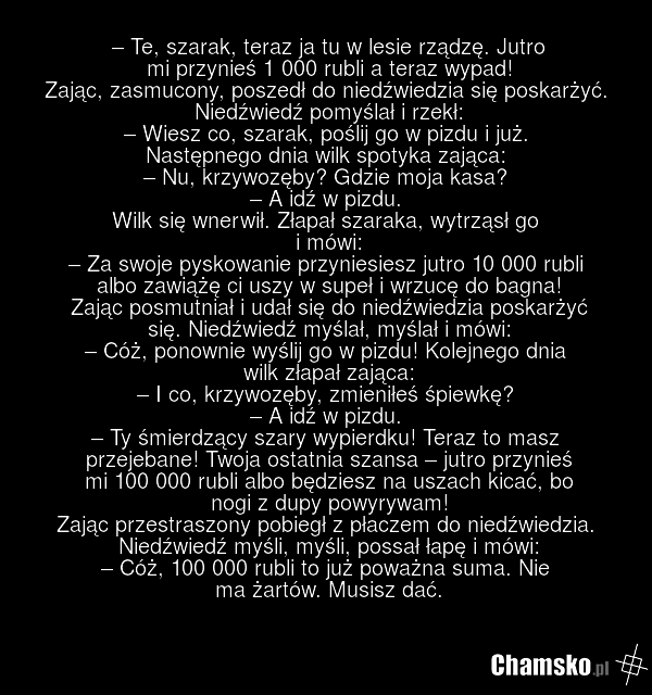 – Te, szarak, teraz ja tu w lesie rządzę. Jutro mi przynieś 1 000 rubli a teraz wypad! Zając, zasmucony, poszedł do niedźwiedzia się poskarżyć. Niedźwiedź pomyślał i rzekł: – Wiesz co, szarak, poślij go w pizdu i już. Następnego dnia wilk spotyka zająca: – Nu, krzywozęby? Gdzie moja kasa? – A idź w…