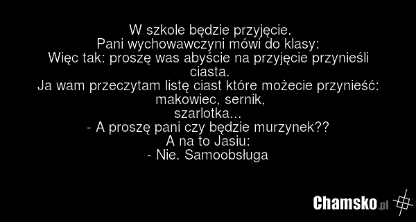 W szkole będzie przyjęcie. Pani wychowawczyni mówi do klasy: Więc tak: proszę was abyście na przyjęcie przynieśli ciasta. Ja wam przeczytam listę ciast które możecie przynieść: makowiec, sernik, szarlotka... - A proszę pani czy będzie murzynek?? A na to Jasiu: - Nie. Samoobsługa