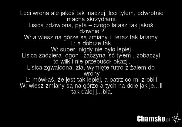 Leci wrona ale jakoś tak inaczej, leci tyłem, odwrotnie macha skrzydłami. Lisica zdziwiona, pyta – czego latasz tak jakoś dziwnie ? W: a wiesz na górze są zmiany i teraz tak latamy L: a dobrze tak W: super, nigdy nie było lepiej Lisica zadziera ogon i zaczyna iść tyłem , zobaczył to wilk i nie prze…