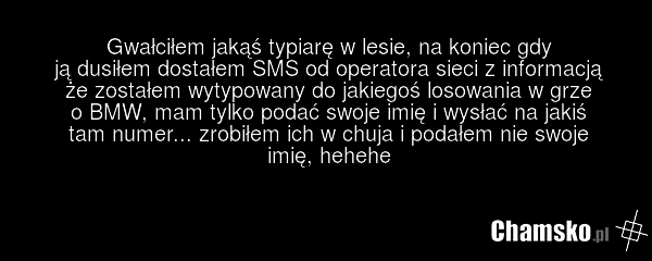 Gwałciłem jakąś typiarę w lesie, na koniec gdy ją dusiłem dostałem SMS od operatora sieci z informacją że zostałem wytypowany do jakiegoś losowania w grze o BMW, mam tylko podać swoje imię i wysłać na jakiś tam numer... zrobiłem ich w chuja i podałem nie swoje imię, hehehe