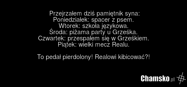 Przejrzałem dziś pamiętnik syna: Poniedziałek: spacer z psem. Wtorek: szkoła językowa. Środa: piżama party u Grześka. Czwartek: przespałem się w Grześkiem. Piątek: wielki mecz Realu. To pedał pierdolony! Realowi kibicować?!