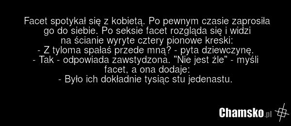 Facet spotykał się z kobietą. Po pewnym czasie zaprosiła go do siebie. Po seksie facet rozgląda się i widzi na ścianie wyryte cztery pionowe kreski: - Z tyloma spałaś przede mną? - pyta dziewczynę. - Tak - odpowiada zawstydzona. "Nie jest źle" - myśli facet, a ona dodaje: - Było ich dokładnie tysią…