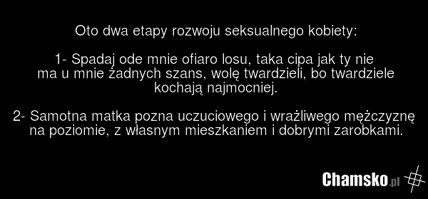 Oto dwa etapy rozwoju seksualnego kobiety: 1- Spadaj ode mnie ofiaro losu, taka cipa jak ty nie ma u mnie żadnych szans, wolę twardzieli, bo twardziele kochają najmocniej. 2- Samotna matka pozna uczuciowego i wrażliwego mężczyznę na poziomie, z własnym mieszkaniem i dobrymi zarobkami.
