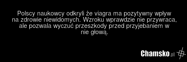 Polscy naukowcy odkryli że viagra ma pozytywny wpływ na zdrowie niewidomych. Wzroku wprawdzie nie przywraca, ale pozwala wyczuć przeszkody przed przyjebaniem w nie głową.