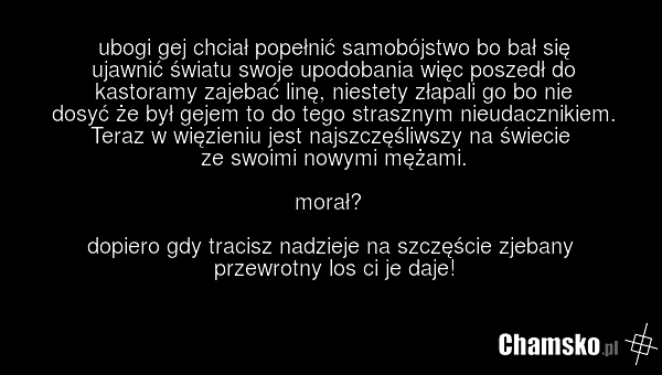 ubogi gej chciał popełnić samobójstwo bo bał się ujawnić światu swoje upodobania więc poszedł do kastoramy zajebać linę, niestety złapali go bo nie dosyć że był gejem to do tego strasznym nieudacznikiem. Teraz w więzieniu jest najszczęśliwszy na świecie ze swoimi nowymi mężami. morał? dopiero gdy t…