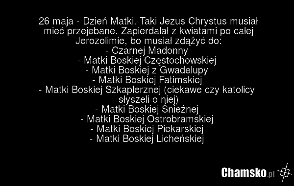 26 maja - Dzień Matki. Taki Jezus Chrystus musiał mieć przejebane. Zapierdalał z kwiatami po całej Jerozolimie, bo musiał zdążyć do: - Czarnej Madonny - Matki Boskiej Częstochowskiej - Matki Boskiej z Gwadelupy - Matki Boskiej Fatimskiej - Matki Boskiej Szkaplerznej (ciekawe czy katolicy słyszeli o…