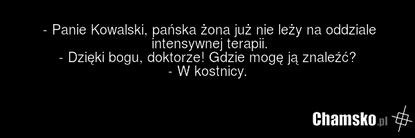 - Panie Kowalski, pańska żona już nie leży na oddziale intensywnej terapii. - Dzięki bogu, doktorze! Gdzie mogę ją znaleźć? - W kostnicy.