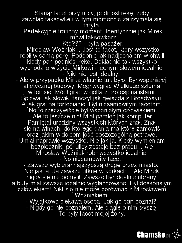 Stanął facet przy ulicy, podniósł rękę, żeby zawołać taksówkę i w tym momencie zatrzymała się taryfa. - Perfekcyjnie trafiony moment! Identycznie jak Mirek - mówi taksówkarz. - Kto??? - pyta pasażer. - Mirosław Woźniak... Jest to facet, który wszystko robił w samą porę. Podobnie jak nadjechałem w c…