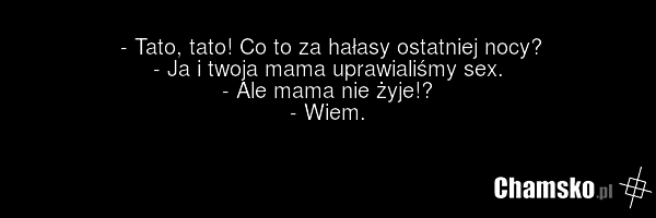 - Tato, tato! Co to za hałasy ostatniej nocy? - Ja i twoja mama uprawialiśmy sex. - Ale mama nie żyje!? - Wiem.