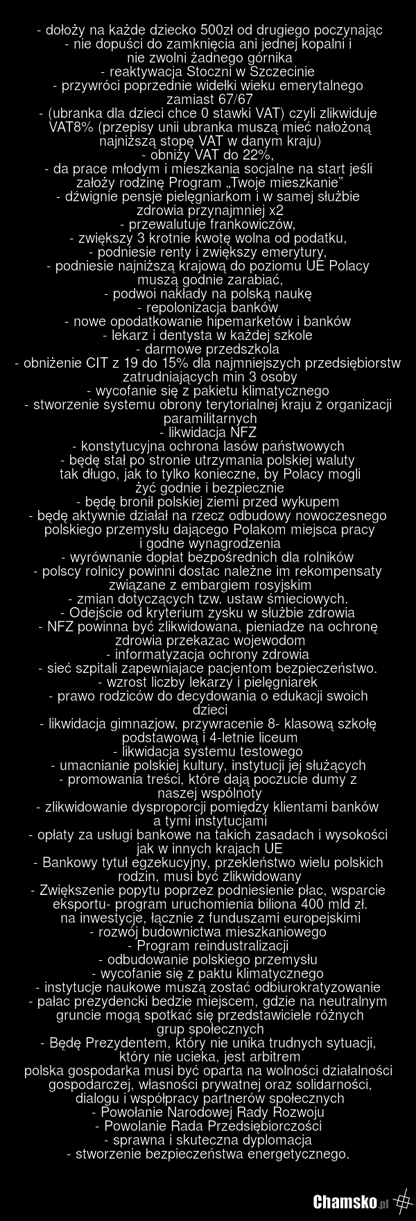 - dołoży na każde dziecko 500zł od drugiego poczynając - nie dopuści do zamknięcia ani jednej kopalni i nie zwolni żadnego górnika - reaktywacja Stoczni w Szczecinie - przywróci poprzednie widełki wieku emerytalnego zamiast 67/67 - (ubranka dla dzieci chce 0 stawki VAT) czyli zlikwiduje VAT8% (prze…