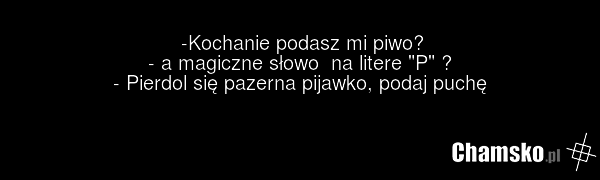 -Kochanie podasz mi piwo? - a magiczne słowo na litere "P" ? - Pierdol się pazerna pijawko, podaj puchę