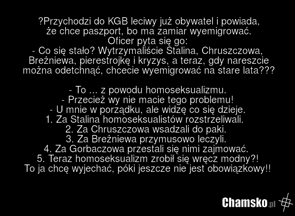 Przychodzi do KGB leciwy już obywatel i powiada, że chce paszport, bo ma zamiar wyemigrować. Oficer pyta się go: - Co się stało? Wytrzymaliście Stalina, Chruszczowa, Breżniewa, pierestrojkę i kryzys, a teraz, gdy nareszcie można odetchnąć, chcecie wyemigrować na stare lata??? - To ... z powodu homo…