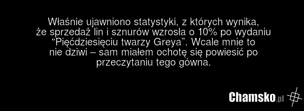 Właśnie ujawniono statystyki, z których wynika, że sprzedaż lin i sznurów wzrosła o 10% po wydaniu “Pięćdziesięciu twarzy Greya”. Wcale mnie to nie dziwi – sam miałem ochotę się powiesić po przeczytaniu tego gówna.