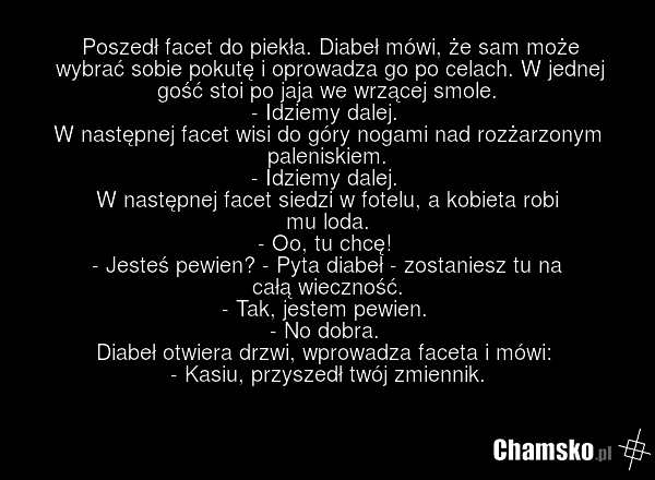 Poszedł facet do piekła. Diabeł mówi, że sam może wybrać sobie pokutę i oprowadza go po celach. W jednej gość stoi po jaja we wrzącej smole. - Idziemy dalej. W następnej facet wisi do góry nogami nad rozżarzonym paleniskiem. - Idziemy dalej. W następnej facet siedzi w fotelu, a kobieta robi mu loda…