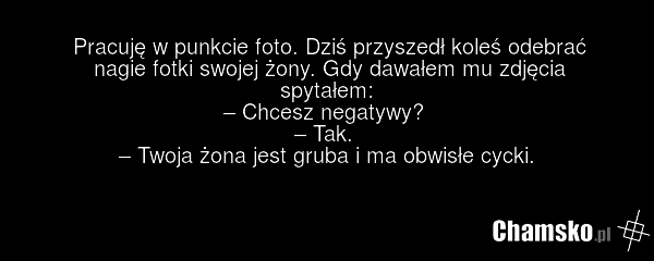 Pracuję w punkcie foto. Dziś przyszedł koleś odebrać nagie fotki swojej żony. Gdy dawałem mu zdjęcia spytałem: – Chcesz negatywy? – Tak. – Twoja żona jest gruba i ma obwisłe cycki.