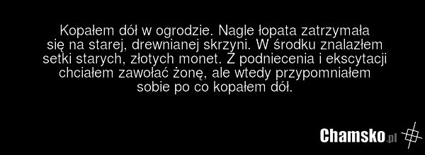 Kopałem dół w ogrodzie. Nagle łopata zatrzymała się na starej, drewnianej skrzyni. W środku znalazłem setki starych, złotych monet. Z podniecenia i ekscytacji chciałem zawołać żonę, ale wtedy przypomniałem sobie po co kopałem dół.