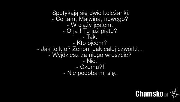 Spotykają się dwie koleżanki: - Co tam, Malwina, nowego? - W ciąży jestem. - O ja ! To już piąte? - Tak. - Kto ojcem? - Jak to kto? Zenon. Jak całej czwórki... - Wyjdziesz za niego wreszcie? - Nie. - Czemu?! - Nie podoba mi się.