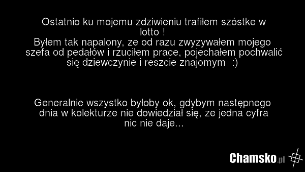 Ostatnio ku mojemu zdziwieniu trafiłem szóstke w lotto ! Byłem tak napalony, ze od razu zwyzywałem mojego szefa od pedałów i rzuciłem prace, pojechałem pochwalić się dziewczynie i reszcie znajomym :) Generalnie wszystko byłoby ok, gdybym następnego dnia w kolekturze nie dowiedział się, ze jedna cyf…
