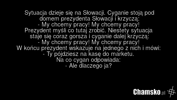 Sytuacja dzieje się na Słowacji. Cyganie stoją pod domem prezydenta Słowacji i krzyczą: - My chcemy pracy! My chcemy pracy! Prezydent myśli co tutaj zrobić. Niestety sytuacja staje się coraz gorsza i cyganie dalej krzyczą: - My chcemy pracy! My chcemy pracy! W końcu prezydent wskazuje na jednego z…