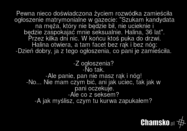 Pewna nieco doświadczona życiem rozwódka zamieściła ogłoszenie matrymonialne w gazecie: "Szukam kandydata na męża, który nie będzie bił, nie ucieknie i będzie zaspokajać mnie seksualnie. Halina, 36 lat". Przez kilka dni nic. W końcu ktoś puka do drzwi. Halina otwiera, a tam facet bez rąk i bez nóg:…