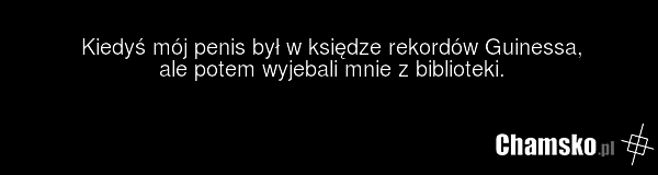 Kiedyś mój penis był w księdze rekordów Guinessa, ale potem wyjebali mnie z biblioteki.
