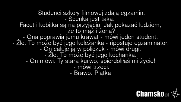 Studenci szkoły filmowej zdają egzamin. - Scenka jest taka: Facet i kobitka są na przyjęciu. Jak pokazać ludziom, że to mąż i żona? - Ona poprawia jemu krawat - mówi jeden student. - Źle. To może być jego koleżanka - ripostuje egzaminator. - On całuje ją w policzek - mówi drugi. - Źle. To może być…