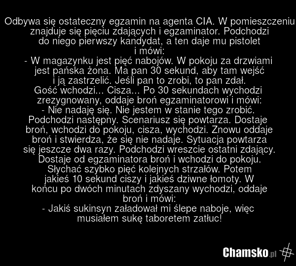Odbywa się ostateczny egzamin na agenta CIA. W pomieszczeniu znajduje się pięciu zdających i egzaminator. Podchodzi do niego pierwszy kandydat, a ten daje mu pistolet i mówi: - W magazynku jest pięć nabojów. W pokoju za drzwiami jest pańska żona. Ma pan 30 sekund, aby tam wejść i ją zastrzelić. Jeś…