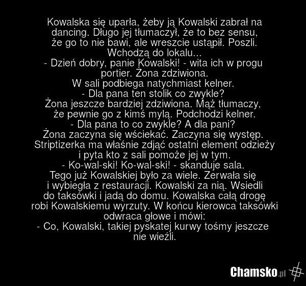Kowalska się uparła, żeby ją Kowalski zabrał na dancing. Długo jej tłumaczył, że to bez sensu, że go to nie bawi, ale wreszcie ustąpił. Poszli. Wchodzą do lokalu... - Dzień dobry, panie Kowalski! - wita ich w progu portier. Żona zdziwiona. W sali podbiega natychmiast kelner. - Dla pana ten stolik c…