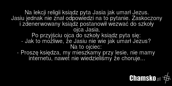 Na lekcji religii ksiądz pyta Jasia jak umarł Jezus. Jasiu jednak nie znał odpowiedzi na to pytanie. Zaskoczony i zdenerwowany ksiądz postanowił wezwać do szkoły ojca Jasia. Po przyjściu ojca do szkoły ksiądz pyta się: - Jak to możliwe, że Jasiu nie wie jak umarł Jezus? Na to ojciec: - Proszę księd…
