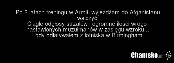 Po 2 latach treningu w Armii, wyjeżdżam do Afganistanu walczyć. Ciągłe odgłosy strzałów i ogromne ilości wrogo nastawionych muzułmanów w zasięgu wzroku... ...gdy odlatywałem z lotniska w Birmingham.