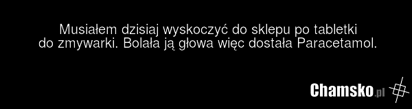 Musiałem dzisiaj wyskoczyć do sklepu po tabletki do zmywarki. Bolała ją głowa więc dostała Paracetamol.