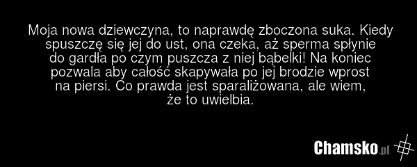 Moja nowa dziewczyna, to naprawdę zboczona suka. Kiedy spuszczę się jej do ust, ona czeka, aż sperma spłynie do gardła po czym puszcza z niej bąbelki! Na koniec pozwala aby całość skapywała po jej brodzie wprost na piersi. Co prawda jest sparaliżowana, ale wiem, że to uwielbia.