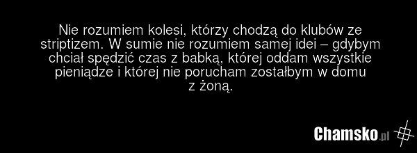 Nie rozumiem kolesi, którzy chodzą do klubów ze striptizem. W sumie nie rozumiem samej idei – gdybym chciał spędzić czas z babką, której oddam wszystkie pieniądze i której nie porucham zostałbym w domu z żoną.