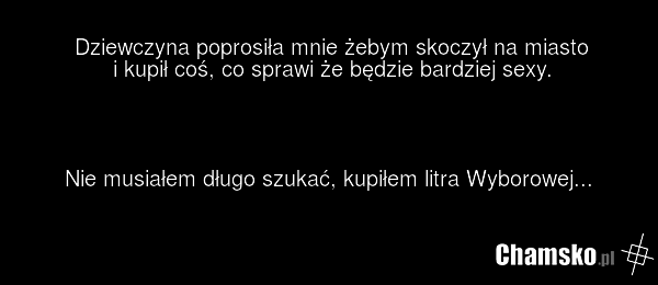 Dziewczyna poprosiła mnie żebym skoczył na miasto i kupił coś, co sprawi że będzie bardziej sexy. Nie musiałem długo szukać, kupiłem litra Wyborowej...