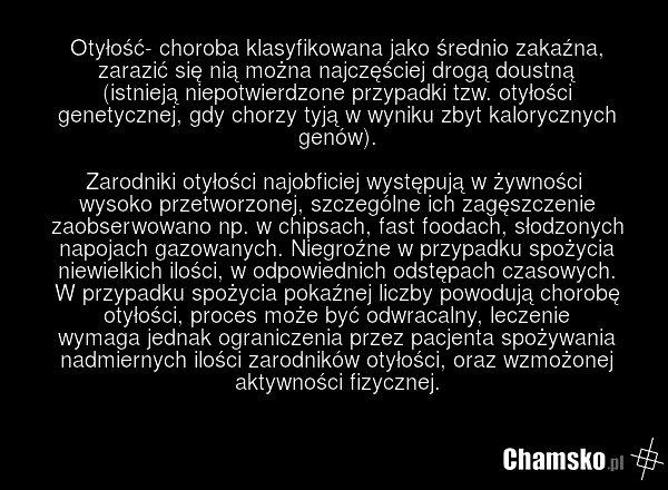 Otyłość- choroba klasyfikowana jako średnio zakaźna, zarazić się nią można najczęściej drogą doustną (istnieją niepotwierdzone przypadki tzw. otyłości genetycznej, gdy chorzy tyją w wyniku zbyt kalorycznych genów). Zarodniki otyłości najobficiej występują w żywności wysoko przetworzonej, szczególne…