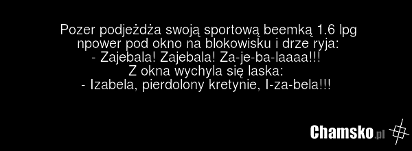 Pozer podjeżdża swoją sportową beemką 1.6 lpg npower pod okno na blokowisku i drze ryja: - Zajebala! Zajebala! Za-je-ba-laaaa!!! Z okna wychyla się laska: - Izabela, pierdolony kretynie, I-za-bela!!!