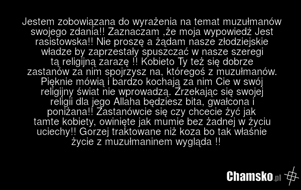 Jestem zobowiązana do wyrażenia na temat muzułmanów swojego zdania!! Zaznaczam ,że moja wypowiedź Jest rasistowska!! Nie proszę a żądam nasze złodziejskie władze by zaprzestały spuszczać w nasze szeregi tą religijną zarazę !! Kobieto Ty też się dobrze zastanów za nim spojrzysz na, któregoś z muzułm…