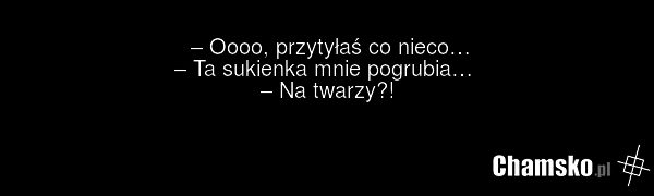 – Oooo, przytyłaś co nieco… – Ta sukienka mnie pogrubia… – Na twarzy?!