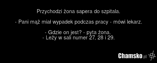 Przychodzi żona sapera do szpitala. - Pani mąż miał wypadek podczas pracy - mówi lekarz. - Gdzie on jest? - pyta żona. - Leży w sali numer 27, 28 i 29.