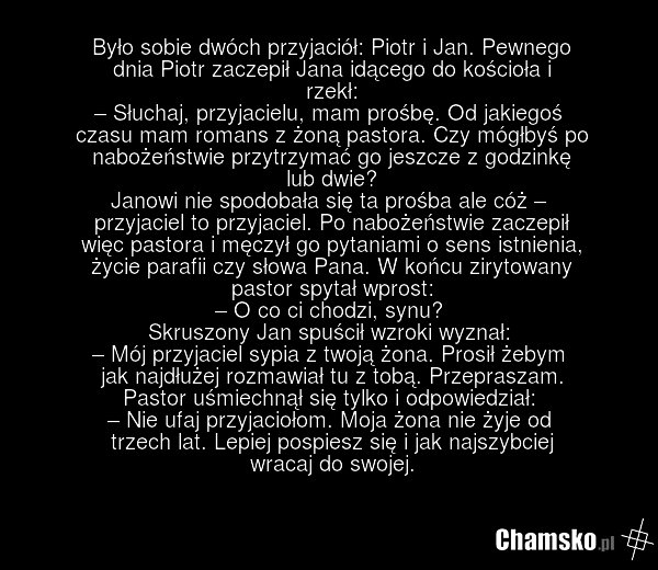 Było sobie dwóch przyjaciół: Piotr i Jan. Pewnego dnia Piotr zaczepił Jana idącego do kościoła i rzekł: – Słuchaj, przyjacielu, mam prośbę. Od jakiegoś czasu mam romans z żoną pastora. Czy mógłbyś po nabożeństwie przytrzymać go jeszcze z godzinkę lub dwie? Janowi nie spodobała się ta prośba ale cóż…