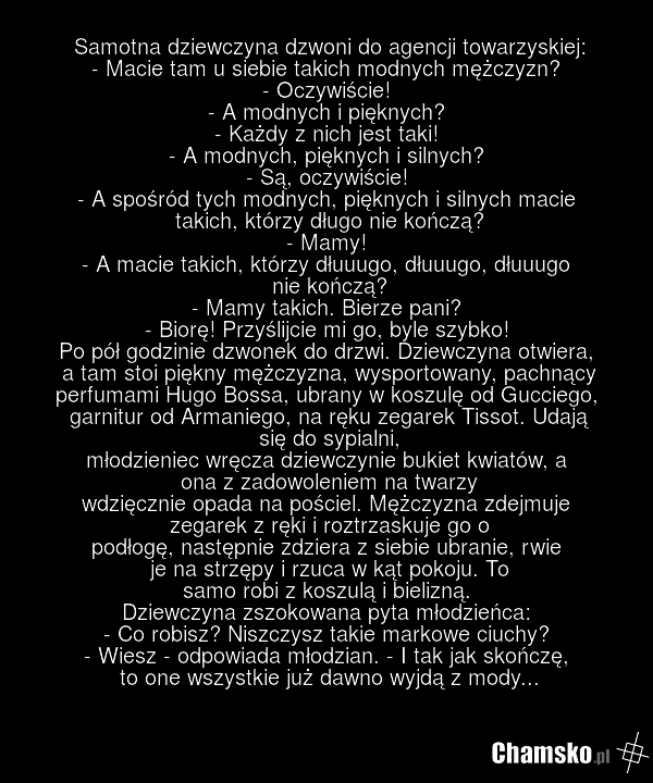 Samotna dziewczyna dzwoni do agencji towarzyskiej: - Macie tam u siebie takich modnych mężczyzn? - Oczywiście! - A modnych i pięknych? - Każdy z nich jest taki! - A modnych, pięknych i silnych? - Są, oczywiście! - A spośród tych modnych, pięknych i silnych macie takich, którzy długo nie kończą? - M…