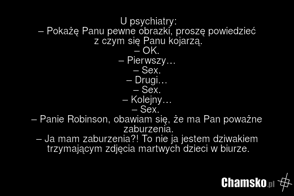 U psychiatry: – Pokażę Panu pewne obrazki, proszę powiedzieć z czym się Panu kojarzą. – OK. – Pierwszy… – Sex. – Drugi… – Sex. – Kolejny… – Sex. – Panie Robinson, obawiam się, że ma Pan poważne zaburzenia. – Ja mam zaburzenia?! To nie ja jestem dziwakiem trzymającym zdjęcia martwych dzieci w biurze.