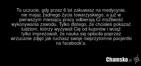 To uczucie, gdy przez 6 lat zakuwasz na medycynie, nie mając żadnego życia towarzyskiego, a już w pierwszym miesiącu pracy odbierają Ci możliwość wykonywania zawodu. Tylko dlatego, że chciałeś pokazać ludziom, którzy wyzywali Cię od kujonów i wciąż tylko imprezowali, że nauka się opłaciła poprzez w…