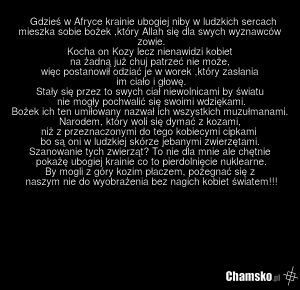 Gdzieś w Afryce krainie ubogiej niby w ludzkich sercach mieszka sobie bożek ,który Allah się dla swych wyznawców zowie. Kocha on Kozy lecz nienawidzi kobiet na żadną już chuj patrzeć nie może, więc postanowił odziać je w worek ,który zasłania im ciało i głowę. Stały się przez to swych ciał niewolni…