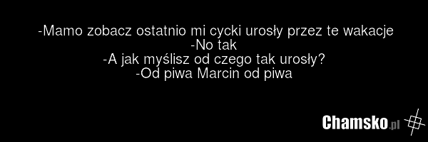 -Mamo zobacz ostatnio mi cycki urosły przez te wakacje -No tak -A jak myślisz od czego tak urosły? -Od piwa Marcin od piwa
