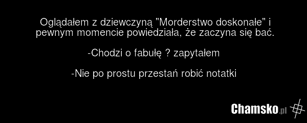 Oglądałem z dziewczyną "Morderstwo doskonałe" i pewnym momencie powiedziała, że zaczyna się bać. -Chodzi o fabułę ? zapytałem -Nie po prostu przestań robić notatki